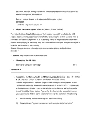education. As such, training within these entities concerns technological education as
well as training in the tertiary sector.
Degree : License degree in development of information system
2018-2021
→ website : http://www.isetj.rnu.tn/
● Higher institute of applied sciences (Mateur , Bizerte Tunisia )
The Higher Institute of Applied Science and Technologies irreversibly enrolled in the LMD
process (license, master, doctorate) remains faithful to its principles and will spare no effort to
perfect the basic training it provides to its students by aiming at the professionalization of the
courses and by relying on a teaching body that continues to confirm year after year its degree of
expertise and its sense of responsibility.
Degree : License degree in information and communication science and technology
2016/2017
→ Website : http://www.issatm.rnu.tn/fr/index.php
● High school April 9, 1938
Bachelor of Computer Technology 2016
EXPERIENCE
1. Association for Women, Youth, and Children Jendouba Tunisia Date : 29 , 30 Mai
& 3,4 June 2022 Orange foundation ain Drahem Jendouba Tunisia
- trainer : as part of the "Coop4dev" project funded by as part of the program project
"Strengthening national, regional and local capacities in terms of COVID 19 prevention
and response coordination in connection with the epidemiological and environmental
impact" funded by United Nations Program for development, the association women
young people and children recruit a trainer a trainer for the realization of two training:
1.1 - two-day training on 'digital illiteracy and vocational training'
1.2 - 2-day training on "product management and marketing: digital marketing"
 