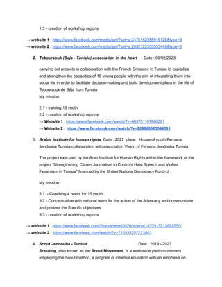 1.3 - creation of workshop reports
→ website 1 : https://www.facebook.com/media/set/?set=a.3475162355916128&type=3
→ website 2 : https://www.facebook.com/media/set/?set=a.2832122553553448&type=3
2. Teboursouk (Beja - Tunisia) association in the heart Date : 09/02/2023
carrying out projects in collaboration with the French Embassy in Tunisia to capitalize
and strengthen the capacities of 16 young people with the aim of integrating them into
social life in order to facilitate decision-making and build development plans in the life of
Teboursouk de Béja from Tunisia
My mission
2.1 - training 16 youth
2.2 - creation of workshop reports
→ Website 1 : https://www.facebook.com/watch/?v=603751107880281
→ Website 2 : https://www.facebook.com/watch/?v=209868085044391
3. Arabic institute for human rights Date : 2022 place : House of youth Fernana
Jendouba Tunisia collaboration with association Vision of Fernana Jendouba Tunisia
The project executed by the Arab Institute for Human Rights within the framework of the
project "Strengthening Citizen Journalism to Confront Hate Speech and Violent
Extremism in Tunisia" financed by the United Nations Democracy Fund-U .
My mission :
3.1 - Coaching 4 hours for 15 youth
3.2 - Conceptualize with national team for the action of the Advocacy and communicate
and present the Specific objectives
3.3 - creation of workshop reports
→ website 1 : https://www.facebook.com/StouraHermi2020/videos/1532915213882550/
→ website 2 : https://www.facebook.com/watch/?v=710535707223843
4. Scout Jendouba - Tunisia Date : 2019 - 2023
Scouting, also known as the Scout Movement, is a worldwide youth movement
employing the Scout method, a program of informal education with an emphasis on
 