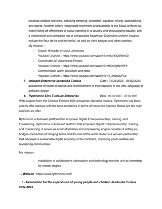 practical outdoor activities, including camping, woodcraft, aquatics, hiking, backpacking,
and sports. Another widely recognized movement characteristic is the Scout uniform, by
intent hiding all differences of social standing in a country and encouraging equality, with
a neckerchief and campaign hat or comparable headwear. Distinctive uniform insignia
include the fleur-de-lis and the trefoil, as well as merit badges and other patches.
My mission :
- Coach 15 leader in scout Jendouba
Youtube Channel : https://www.youtube.com/watch?v=nApYA2bWmGI
- Coordinator of Awareness Project
Youtube Channel : https://www.youtube.com/watch?v=0XdOglN4RY8
- Communicate within television and radio
Youtube Channel : https://www.youtube.com/watch?v=4_zhq5JUP2s
5. Infosprit Enterprise Jendouba Tunisia Date : 01/02/2023 - 04/02/2023
assistance of intern in license and reinforcement of their capacity in the UML language of
software design
6. Rythminno Sino Tunisian Entreprise Date : 02/02/2023 - 20/06/2023
With support from the Chinese Fortune 500 companies’ decision makers, Rythminno has been
able to offer startups with the best assistance in terms of resources needed. Below are the main
services we offer.
Rythminno is AI-based platform that empower Digital Entrepreneurship, training, and
Freelancing, Rythminno is AI-based platform that empower Digital Entrepreneurship, training,
and Freelancing, it serves as a transformative and empowering engine capable of setting up
bridges connection of bringing Africa and the rest of the world closer in a win-win partnership
that empower a sustainable digital economy in the continent, improving youth welfare and
revitalizing communities.
My mission :
- Installation of collaborative valorization and technology transfer unit as internship
for master degree
→ Website : https://www.rythminno.com/
7 - Association for the supervision of young people and children Jendouba Tunisia
2022-2023
 