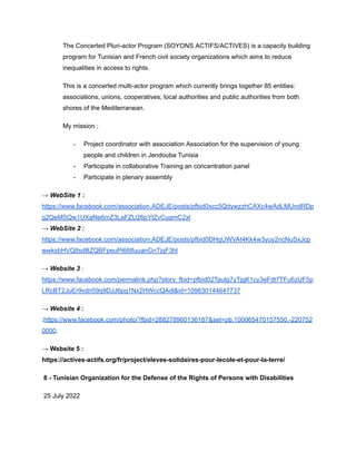 The Concerted Pluri-actor Program (SOYONS ACTIFS/ACTIVES) is a capacity building
program for Tunisian and French civil society organizations which aims to reduce
inequalities in access to rights.
This is a concerted multi-actor program which currently brings together 85 entities:
associations, unions, cooperatives, local authorities and public authorities from both
shores of the Mediterranean.
My mission :
- Project coordinator with association Association for the supervision of young
people and children in Jendouba Tunisia
- Participate in collaborative Training an concentration panel
- Participate in plenary assembly
→ WebSite 1 :
https://www.facebook.com/association.ADEJE/posts/pfbid0xcc5QdywzzhCAXc4wAdLMUndRDp
g2QeMSQw1UXaNe6mZ3LaFZU26pYtZvCuamC2xl
→ WebSite 2 :
https://www.facebook.com/association.ADEJE/posts/pfbid0DHgUWVAt4Kk4w3yuy2ncNuSxJcp
wwksbHVQ8sdBZQBFpeuPi66tfuuanGnTjqF3hl
→ Website 3 :
https://www.facebook.com/permalink.php?story_fbid=pfbid02Tautg7yTjgK1cy3eFdt7TFu6zUF5p
LRcBT2JuEr9vdn59q9DJJ6pg1Nx2HWccQAdl&id=109830144647737
→ Website 4 :
:https://www.facebook.com/photo/?fbid=288278960136187&set=pb.100065470157550.-220752
0000.
→ Website 5 :
https://actives-actifs.org/fr/project/eleves-solidaires-pour-lecole-et-pour-la-terre/
8 - Tunisian Organization for the Defense of the Rights of Persons with Disabilities
25 July 2022
 