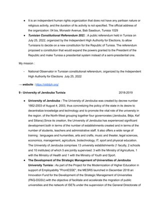 ● It is an independent human rights organization that does not have any partisan nature or
religious activity, and the duration of its activity is not specified. The official address of
the organization: 04 bis, Monastir Avenue, Bab Saadoun, Tunisia 1029
● Tunisian Constitutional Referendum 2022 : A public referendum held in Tunisia on
July 25, 2022, organized by the Independent High Authority for Elections, to allow
Tunisians to decide on a new constitution for the Republic of Tunisia. The referendum
proposed a constitution that would expand the powers granted to the President of the
Republic and make Tunisia a presidential system instead of a semi-presidential one.
My mission :
- National Observator in Tunisian constitutional referendum, organized by the Independent
High Authority for Elections July 25, 2022
→ website : https://otddph.org/
9 - University of Jendouba Tunisia 2018-2019
● University of Jendouba : The University of Jendouba was created by decree number
1662-2003 of August 4, 2003, thus concretizing the policy of the state in its desire to
decentralize knowledge and technology and to promote the vital role of the university in
the region. of the North-West grouping together four governorates (Jendouba, Béja, Kef
and Siliana).Since its creation, the University of Jendouba has experienced significant
development both in terms of the number of establishments created and in terms of the
number of students, teachers and administrative staff. It also offers a wide range of
training : languages and humanities, arts and crafts, music and theater, legal sciences,
economics, management, agriculture, biotechnology, IT, sport and physical education.
The University of Jendouba comprises 13 university establishments (1 faculty, 2 schools
and 10 institutes) of which 5 are jointly supervised: 3 with the Ministry of Agriculture, 1
with the Ministry of Health and 1 with the Ministry of Youth and Sport.
● The Development of the Strategic Management of Universities of Jendouba
University Tunisia : As part of the Project for the Modernization of Higher Education in
support of Employability "PromESSE", the MESRS launched in December 2018 an
Innovation Fund for the Development of the Strategic Management of Universities
(PAQ-DGSU) with the objective of facilitate and accelerate the migration of public
universities and the network of ISETs under the supervision of the General Directorate of
 
