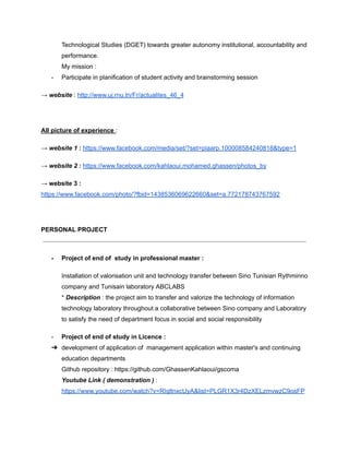Technological Studies (DGET) towards greater autonomy institutional, accountability and
performance.
My mission :
- Participate in planification of student activity and brainstorming session
→ website : http://www.uj.rnu.tn/Fr/actualites_46_4
All picture of experience :
→ website 1 : https://www.facebook.com/media/set/?set=piaarp.100008584240818&type=1
→ website 2 : https://www.facebook.com/kahlaoui.mohamed.ghassen/photos_by
→ website 3 :
https://www.facebook.com/photo/?fbid=1438536069622660&set=a.772178743767592
PERSONAL PROJECT
- Project of end of study in professional master :
Installation of valorisation unit and technology transfer between Sino Tunisian Rythminno
company and Tunisain laboratory ABCLABS
* Description : the project aim to transfer and valorize the technology of information
technology laboratory throughout a collaborative between Sino company and Laboratory
to satisfy the need of department focus in social and social responsibility
- Project of end of study in Licence :
➔ development of application of management application within master's and continuing
education departments
Github repository : https://github.com/GhassenKahlaoui/gscoma
Youtube Link ( demonstration ) :
https://www.youtube.com/watch?v=RIqltnxcUyA&list=PLGR1X3r4DzXELzmvwzC9osFP
 