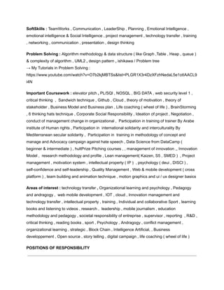 SoftSkills : TeamWorks , Communication , LeaderShip , Planning , Emotional Intelligence ,
emotional intelligence & Social Intelligence , project management , technology transfer , training
, networking , communication , presentation , design thinking
Problem Solving : Algorithm methodology & data structure ( like Graph ,Table , Heap , queue )
& complexity of algorithm , UML2 , design pattern , ishikawa / Problem tree
→ My Tutorials in Problem Solving :
https://www.youtube.com/watch?v=O7b2kjMBTSs&list=PLGR1X3r4DzXFzhNedaL5e1otIAACL9
i4N
Important Coursework : elevator pitch , PL/SQl , NOSQL , BIG DATA , web security level 1 ,
critical thinking , Sandwich technique , Github , Cloud , theory of motivation , theory of
stakeholder , Business Model and Business plan , Life coaching ( wheel of life ) , BrainStorming
, 6 thinking hats technique , Corporate Social Responsibility , Ideation of project , Negotiation ,
conduct of management change in organizational , Participation in training of trainer By Arabe
institute of Human rights , Participation in international solidarity and interculturality By
Mediterranean secular solidarity , Participation in training in methodology of concept and
manage and Advocacy campaign against hate speech , Data Science from DataCamp (
beginner & intermediate ) , hultPrize Pitching courses , , management of innovation ,, Innovation
Model , research methodology and profile , Lean management( Kaizen, S5 , SMED ) , Project
management , motivation system , intellectual property ( IP ) , psychology ( deui , DISCl ) ,
self-confidence and self-leadership , Quality Management , Web & mobile development ( cross
platform ) , team building and animation technique , motion graphics and ui / ux designer basics
Areas of interest : technology transfer , Organizational learning and psychology , Pedagogy
and andragogy , web mobile development , IOT , cloud , Innovation management and
technology transfer , intellectual property , training , Individual and collaborative Sport , learning
books and listening to videos , research , leadership , mobile journalism , education
methodology and pedagogy , societal responsibility of entreprise , supervisor , reporting , R&D ,
critical thinking , reading books , sport , Psychology , Andragogy , conflict management ,
organizational learning , strategic , Block Chain , Intelligence Artificial, , Business
developpement , Open source , story telling , digital campaign , life coaching ( wheel of life )
POSITIONS OF RESPONSIBILITY
 