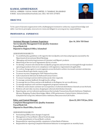 KAMAL AHMED KHAN
POSTAL ADDRESS: FAYSAL BANK LIMITED, F-7 MARKAZ ISLAMABAD
E-MAIL: kamal.ahmed.khan@outlook.com, CELL NO: 0331-2774072
OBJECTIVE
To be a part of dynamic organization with a challengingenvironment to utilizemy acquired knowledge and
skills. I am firm in principles, innovativein vision and diligent in carryingout my responsibilities.
PROFESSIONAL EXPERIENCE
Assistant Manager Customer Experience (Jan 18, 2016 Till Date)
Service Quality Management Unit, Quality Assurance
FaysalBank Ltd.
Deputed in Regional Office, Islamabad
JOB RESPONSILBILTY
? To establish policy guidelines with regard to Service Quality activities and programs executed by the
Departments (Conventional Retail Banking)
? Managing and monitoringprocesses of Consumer and Deposit products
? Monitoring of Service Level Agreements (SLAs) of units.
? To develop a frameworkwherein ServiceQuality programs and activities aremanaged through standard
operatingprocedures that arein compliance with regulatory requirements (if applicable)
? To workas change agents to assist segments across thebank to achieve increased customer satisfaction.
? To ensure Branch spot checks countrywide
? To ensure mystery shoppingfor PAN Pakistan branches.
? Call evaluation for Inbound & Outbound Contact Centre.
? To ensure trainingtonationwidebranches (as & when required).
? To manage customer feedback through loyalty calling.
? To manage Service Clinics and provide feedback to the Regions for serviceefficiency.
? To manage employee and customer engagement programs nationwide.
? To Monitor and evaluate customer serviceexperience of alternatedistribution channels across thebank.
? Perform call and video mystery shoppingfor alternatedistribution channels.
? Reporting key service indicators performancethat includes Transactions,Branch Ambiance,Telephonic
Mystery Shopping, Product Knowledge, Offsite ATM performance, Contact Centre, SolitaireCentre,
Complaint Servicing Unit, SolitaireCentre Ambiance, BancassuranceCall Audits.
Policy and Control Manager (June 22, 2011 Till Jan, 2016)
Complaint ManagementUnit, Quality Assurance
FaysalBank Ltd.
Deputed in Head Office, Karachi
JOB RESPONSILBILTY
? Formulating CRM system changes if required.
? Management of Faysal Banks official Facebook page.
? To make amendments in Faysal Banks website.
? Responsible for reporting monthly complaints to State Bank of Pakistan.
? Responsible for reporting Complaint Resolution Indicator to management on monthly basis.
 