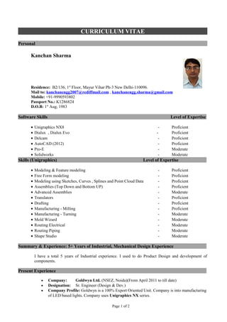 CURRICULUM VITAE
Personal

      Kanchan Sharma




      Residence: B2/136, 1st Floor, Mayur Vihar Ph-3 New Delhi-110096.
      Mail to: kanchanengg2007@rediffmail.com , kanchanengg.sharma@gmail.com
      Mobile: +91-9990593802
      Passport No.: K1286824
      D.O.B: 1st Aug, 1983

Software Skills                                                                      Level of Expertise

      •   Unigraphics NX8                                                     -      Proficient
      •   Dialux , Dialux Evo                                                -       Proficient
      •   Delcam                                                              -      Proficient
      •   AutoCAD (2012)                                                      -      Proficient
      •   Pro-E                                                               -      Moderate
      •   Solidworks                                                          -      Moderate
Skills (Unigraphics)                                                   Level of Expertise

      •   Modeling & Feature modeling                                         -      Proficient
      •   Free Form modeling                                                  -      Proficient
      •   Modeling using Sketches, Curves , Splines and Point Cloud Data      -      Proficient
      •   Assemblies (Top Down and Bottom UP)                                 -      Proficient
      •   Advanced Assemblies                                                 -      Moderate
      •   Translators                                                         -      Proficient
      •   Drafting                                                            -      Proficient
      •   Manufacturing - Milling                                             -      Proficient
      •   Manufacturing - Turning                                             -      Moderate
      •   Mold Wizard                                                         -      Moderate
      •   Routing Electrical                                                  -      Moderate
      •   Routing Piping                                                      -      Moderate
      •   Shape Studio                                                        -      Moderate

Summary & Experience: 5+ Years of Industrial, Mechanical Design Experience

          I have a total 5 years of Industrial experience. I used to do Product Design and development of
          components.

Present Experience

             •    Company:       Goldwyn Ltd. (NSEZ, Noida)(From April 2011 to till date)
             •    Designation: Sr. Engineer (Design & Dev.)
             •    Company Profile: Goldwyn is a 100% Export Oriented Unit. Company is into manufacturing
                  of LED based lights. Company uses Unigraphics NX series.

                                                      Page 1 of 2
 