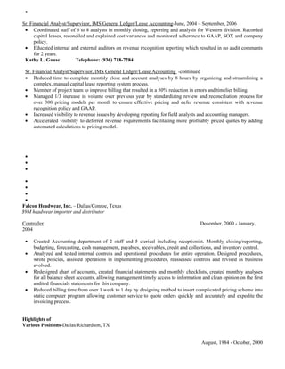 •

Sr. Financial Analyst/Supervisor, IMS General Ledger/Lease Accounting-June, 2004 – September, 2006
 • Coordinated staff of 6 to 8 analysts in monthly closing, reporting and analysis for Western division. Recorded
      capital leases, reconciled and explained cost variances and monitored adherence to GAAP, SOX and company
      policy.
 • Educated internal and external auditors on revenue recognition reporting which resulted in no audit comments
      for 2 years.
 Kathy L. Gause            Telephone: (936) 718-7284

 Sr. Financial Analyst/Supervisor, IMS General Ledger/Lease Accounting -continued
 • Reduced time to complete monthly close and account analyses by 8 hours by organizing and streamlining a
     complex, manual capital lease reporting system process.
 • Member of project team to improve billing that resulted in a 50% reduction in errors and timelier billing.
 • Managed 1/3 increase in volume over previous year by standardizing review and reconciliation process for
     over 300 pricing models per month to ensure effective pricing and defer revenue consistent with revenue
     recognition policy and GAAP.
 • Increased visibility to revenue issues by developing reporting for field analysts and accounting managers.
 • Accelerated visibility to deferred revenue requirements facilitating more profitably priced quotes by adding
     automated calculations to pricing model.




 •
 •
 •

 •
 •
 •
 •
Falcon Headwear, Inc. – Dallas/Conroe, Texas
$9M headwear importer and distributor

Controller                                                                           December, 2000 - January,
2004

 •   Created Accounting department of 2 staff and 5 clerical including receptionist. Monthly closing/reporting,
     budgeting, forecasting, cash management, payables, receivables, credit and collections, and inventory control.
 •   Analyzed and tested internal controls and operational procedures for entire operation. Designed procedures,
     wrote policies, assisted operations in implementing procedures, reassessed controls and revised as business
     evolved.
 •   Redesigned chart of accounts, created financial statements and monthly checklists, created monthly analyses
     for all balance sheet accounts, allowing management timely access to information and clean opinion on the first
     audited financials statements for this company.
 •   Reduced billing time from over 1 week to 1 day by designing method to insert complicated pricing scheme into
     static computer program allowing customer service to quote orders quickly and accurately and expedite the
     invoicing process.


Highlights of
Various Positions-Dallas/Richardson, TX


                                                                                      August, 1984 - October, 2000
 