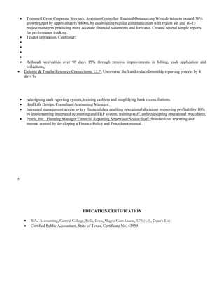 •       Trammell Crow Corporate Services, Assistant Controller: Enabled Outsourcing West division to exceed 30%
            growth target by approximately $800K by establishing regular communication with region VP and 10-15
            project managers producing more accurate financial statements and forecasts. Created several simple reports
            for performance tracking.
    •       Telux Corporation, Controller:
    •
    •
    •
    •
    •    Reduced receivables over 90 days 15% through process improvements in billing, cash application and
         collections.
•       Deloitte & Touche Resource Connections, LLP: Uncovered theft and reduced monthly reporting process by 4
        days by




    •       redesigning cash reporting system, training cashiers and simplifying bank reconciliations.
    •       Bird Life Design, Consultant/Accounting Manager:
    •       Increased management access to key financial data enabling operational decisions improving profitability 10%
            by implementing integrated accounting and ERP system, training staff, and redesigning operational procedures.
    •       Pearle, Inc., Planning Manager/Financial Reporting Supervisor/Senior/Staff: Standardized reporting and
            internal control by developing a Finance Policy and Procedures manual.




•




                                              EDUCATION/CERTIFICATION

        •     B.A., Accounting, Central College, Pella, Iowa, Magna Cum Laude, 3.75 (4.0), Dean’s List
        •     Certified Public Accountant, State of Texas, Certificate No. 43959
 