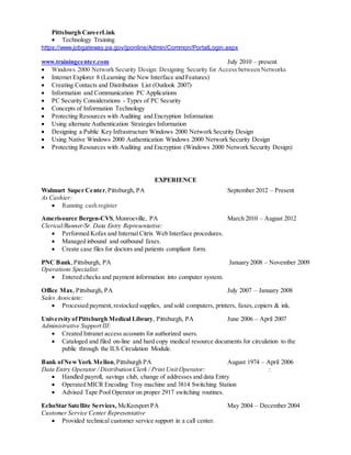Pittsburgh CareerLink
 Technology Training
https://www.jobgateway.pa.gov/jponline/Admin/Common/PortalLogin.aspx
www.trainingcenter.com July 2010 – present
 Windows 2000 Network Security Design: Designing Security for Access between Networks
 Internet Explorer 8 (Learning the New Interface and Features)
 Creating Contacts and Distribution List (Outlook 2007)
 Information and Communication PC Applications
 PC Security Considerations - Types of PC Security
 Concepts of Information Technology
 Protecting Resources with Auditing and Encryption Information
 Using alternate Authentication Strategies Information
 Designing a Public Key Infrastructure Windows 2000 Network Security Design
 Using Native Windows 2000 Authentication Windows 2000 Network Security Design
 Protecting Resources with Auditing and Encryption (Windows 2000 Network Security Design)
EXPERIENCE
Walmart Super Center,Pittsburgh, PA September 2012 – Present
As Cashier:
 Running cash register
Amerisource Bergen-CVS,Monroeville, PA March 2010 – August 2012
Clerical/Runner/Sr. Data Entry Representative:
 Performed Kofax and Internal Citrix Web Interface procedures.
 Managed inbound and outbound faxes.
 Create case files for doctors and patients compliant form.
PNC Bank,Pittsburgh, PA January 2008 – November 2009
Operations Specialist:
 Entered checks and payment information into computer system.
Office Max, Pittsburgh, PA July 2007 – January 2008
Sales Associate:
 Processed payment,restocked supplies, and sold computers, printers, faxes,copiers & ink.
University ofPittsburgh Medical Library, Pittsburgh, PA June 2006 – April 2007
Administrative Support III:
 Created Intranet access accounts for authorized users.
 Cataloged and filed on-line and hard copy medical resource documents for circulation to the
public through the ILS Circulation Module.
Bank ofNewYork Mellon,Pittsburgh PA August 1974 – April 2006
Data Entry Operator / Distribution Clerk / Print Unit Operator: :
 Handled payroll, savings club, change of addresses and data Entry
 Operated MICR Encoding Troy machine and 3814 Switching Station
 Advised Tape Pool Operator on proper 2917 switching routines.
EchoStar Satellite Services, McKeesport PA May 2004 – December 2004
Customer Service Center Representative
 Provided technical customer service support in a call center.
 