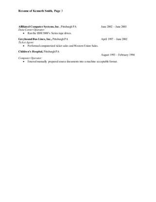 Resume of Kenneth Smith, Page 3
Affiliated Computer Systems,Inc., Pittsburgh PA June 2002 – June 2003
Data Center Operator:
 Ran the IBM 3800’s Series tape drives.
Greyhound Bus Lines, Inc., Pittsburgh PA April 1997 – June 2002
Ticket Agent:
 Performed computerized ticket sales and Western Union Sales.
Children's Hospital, Pittsburgh PA
August 1993 – February 1994
Computer Operator:
 Entered manually prepared source documents into a machine acceptable format.
 