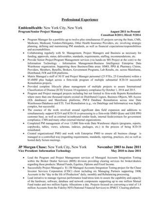Professional Experience
EmblemHealth: New York City, New York
Program/Senior Project Manager August 2011 to Present
Consultant 8/2011; Hired: 9/2014
• Program Manager for a portfolio up to twelve plus simultaneous IT projects serving the State, CMS,
Medicare, Medicaid, Vendors/Delegates, Other Health Insurance Providers, etc. involving strategic
planning, defining and maintaining PM standards, as well as financial expectations/responsibilities
and accountabilities.
• Collaborating regularly with Sr. Management, Project Managers and Business as necessary for
funding, approvals, status, deliverables, standards, requirements, staffing, recommendations, etc.
• Provide Senior Project/Program Management services (via hands-on MS Project at the core) to the
Information Technology - Information Management-Business Intelligence Enterprise Data
Warehouse organization. Supporting these Business/Data areas: HMO, PPO & Pharmacy Claims,
Providers, Members, Benefits, Brokers, Government Programs, Lab Results, etc. across Mainframe,
Distributed, IVR and EDI platforms.
• Matrix Managed a staff of 50 IT and Project Manager personnel (25 FTEs, 25 Consultants) within a
$5.4MM plus budget across a firm-wide program of multiple substantial ICD-10 successful
Remediation projects.
• Provided complete lifecycle phase management of multiple projects to assure International
Classification of Disease (ICD) Version 10 regulatory compliance by October 1, 2014 and 2015.
• Program and Project managed projects including but not limited to firm-wide Reports Remediation
where more than one thousand reports existed on Distributed Cognos, Business Objects, MS Access
(82k databases) and Mainframe platforms; PM’d Database Remediation across nine Data
Warehouses/Databases and ETL Tool Remediation (e.g., via DataStage and Informatica) was highly
complex, but successful.
• The essence of the work revolved around significant data field expansion and additions to
simultaneously support ICD-9 and ICD-10 co-processing to a firm-wide HMO Qcare and GHI PPO
customer base, as well as external in/outbound vendor feeds, internal feeds/extracts for government
compliance, CMS and many other external/internal organizations.
• Completed PM management of over 13,000 firm-wide Data Warehouse objects (programs, reports,
copybooks, tables, views, schemas, indexes, packages, etc.) in the process of being ICD-10
remediated.
• Created organizational PMO and work with Enterprise PMO to ensure all business change is
managed in a controlled way (regarding requirements, standards, reporting, practices, etc) as well as
hosted daily Scrum meetings.
JP Morgan Chase: New York City, New York November 2003 to June 2011
Vice President: Information Technology May 2010 to June 2011
• Lead the Program and Project Management services of Managed Accounts Integration Testing
within the Broker Dealer Services (BDS) division providing clearing services for broker/dealers
regarding these products: Mutual Funds, Equities, Options and Fixed Income.
• Successfully Project Managed a $1.1M Managed Accounts Integration Testing project for the Chase
Investor Services Corporation (CISC) client including six Managing Partners supporting 180K
Accounts in the “day in the life of Production” daily, monthly and Rebalancing processing.
• Lead initiative to manage rigorous performance load/stress tests to assure the capability and capacity
of the hardware, software, database and network components supporting up to one million Mutual
Fund trades and two million Equity Allocations a day. Projects focused on converting a total of 1.8
million Accounts from the Fidelity-NFS (National Financial Services) to JPMCC Clearing platform.
 