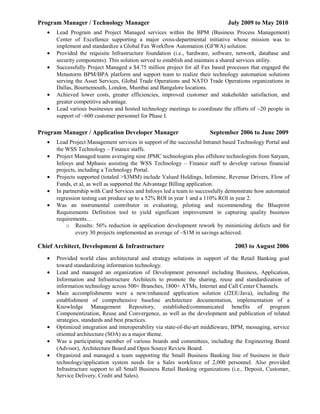 Program Manager / Technology Manager July 2009 to May 2010
• Lead Program and Project Managed services within the BPM (Business Process Management)
Center of Excellence supporting a major cross-departmental initiative whose mission was to
implement and standardize a Global Fax Workflow Automation (GFWA) solution.
• Provided the requisite Infrastructure foundation (i.e., hardware, software, network, database and
security components). This solution served to establish and maintain a shared services utility.
• Successfully Project Managed a $4.75 million project for all Fax based processes that engaged the
Metastorm BPM/BPA platform and support team to realize their technology automation solutions
serving the Asset Services, Global Trade Operations and NATO Trade Operations organizations in
Dallas, Bournemouth, London, Mumbai and Bangalore locations.
• Achieved lower costs, greater efficiencies, improved customer and stakeholder satisfaction, and
greater competitive advantage.
• Lead various businesses and hosted technology meetings to coordinate the efforts of ~20 people in
support of ~600 customer personnel for Phase I.
Program Manager / Application Developer Manager September 2006 to June 2009
• Lead Project Management services in support of the successful Intranet based Technology Portal and
the WSS Technology – Finance staffs.
• Project Managed teams averaging nine JPMC technologists plus offshore technologists from Satyam,
Infosys and Mphasis assisting the WSS Technology – Finance staff to develop various financial
projects, including a Technology Portal.
• Projects supported (totaled >$3MM) include Valued Holdings, Infomine, Revenue Drivers, Flow of
Funds, et al, as well as supported the Advantage Billing application.
• In partnership with Card Services and Infosys led a team to successfully demonstrate how automated
regression testing can produce up to a 52% ROI in year 1 and a 110% ROI in year 2.
• Was an instrumental contributor in evaluating, piloting and recommending the Blueprint
Requirements Definition tool to yield significant improvement in capturing quality business
requirements…
o Results: 56% reduction in application development rework by minimizing defects and for
every 30 projects implemented an average of ~$1M in savings achieved.
Chief Architect, Development & Infrastructure 2003 to August 2006
• Provided world class architectural and strategy solutions in support of the Retail Banking goal
toward standardizing information technology.
• Lead and managed an organization of Development personnel including Business, Application,
Information and Infrastructure Architects to promote the sharing, reuse and standardization of
information technology across 500+ Branches, 1800+ ATMs, Internet and Call Center Channels.
• Main accomplishments were a new/enhanced application solution (J2EE/Java), including the
establishment of comprehensive baseline architecture documentation, implementation of a
Knowledge Management Repository, established/communicated benefits of program
Componentization, Reuse and Convergence, as well as the development and publication of related
strategies, standards and best practices.
• Optimized integration and interoperability via state-of-the-art middleware, BPM, messaging, service
oriented architecture (SOA) as a major theme.
• Was a participating member of various boards and committees, including the Engineering Board
(Advisor), Architecture Board and Open Source Review Board.
• Organized and managed a team supporting the Small Business Banking line of business in their
technology/application system needs for a Sales workforce of 2,000 personnel. Also provided
Infrastructure support to all Small Business Retail Banking organizations (i.e., Deposit, Customer,
Service Delivery, Credit and Sales).
 