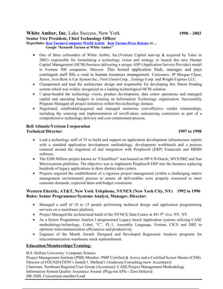 White Amber, Inc. Lake Success, New York 1998 – 2003
Senior Vice President, Chief Technology Officer
Hyperlinks: Ken Turano-Computer World Article Ken Turano-Press Release or…
Google “Kenneth Turano at White Amber”
• One of three cofounders of White Amber, Inc.(Venture Capital start-up & acquired by Taleo in
2003) responsible for formulating a technology vision and strategy to launch this new Human
Capital Management (HCM) business delivering a unique ASP (Application Service Provider) model
to Fortune 500 companies. Mission: This hosted application finds, manages and pays
contingent staff fills a void in human resources management. Customers: JP Morgan Chase,
Xerox, Avis Rent A Car System Inc., First Union Corp. , Entergy Corp. and Wright Express LLC.
• Championed and lead the architecture design and responsible for developing this Patent Pending
system which was widely recognized as a leading technological HCM solution.
• I spear-headed the technology vision, product development, data center operations and managed
capital and operating budgets in creating an Information Technology organization. Successfully
Program Managed all project initiatives within this technology domain.
• Negotiated, established/acquired and managed numerous cost-effective vendor relationships,
including the sourcing and implementation of on/off-shore outsourcing contractors as part of a
comprehensive technology delivery and cost containment process.
Bell Atlantic/Verizon Corporation
Technical Director: 1997 to 1998
• Lead a technology staff of 55 to build and support an application development infrastructure replete
with a standard application development methodology, development workbench and a process
centered around the migration of and integration with Peoplesoft (ERP) Financials and HRMS
software.
• The $200 Million project known as “CleanSheet” was housed on HP-UX/Oracle, MVS/DB2 and Sun
Microsystems platforms. The objective was to implement Peoplesoft ERP into the business replacing
hundreds of legacy applications in three distinct data centers.
• Projects required the establishment of a rigorous project management (within a challenging matrix
management environment) process to ensure all deliverables were properly resourced to meet
customer demands, expected dates and budget constraints.
Western Electric, AT&T, New York Telephone, NYNEX (New York City, NY) 1992 to 1996
Roles: Senior Programmer/Systems Analyst, Manager, Director:
• Managed a staff of 10 to 15 people performing technical design and application programming
services on a mainframe platform.
• Project Managed the architectural build of the NYNEX Data Center at 441 9th
Ave. NY, NY.
• As a Senior Programmer Analyst I programmed Legacy based Application systems utilizing CASE
methodology/technology, Cobol, “C”, PL/1, Assembly Language, Fortran, CICS and DB2 to
optimize telecommunication efficiencies and productivity.
• Engineer of the Month Award: Designed and Developed Regression Analysis programs for
telecommunication warehouse stock replenishment.
Education/Memberships/Training:
B.S. Hofstra University: Computer Science
Project Management Institute (PMI) Member: PMP Certified & Active and a Certified Scrum Master (CSM)
Director of FOUNDATION’s Install/1, Method/1 (Andersen Consulting (now Accenture))
Chairman: Northeast Regional User Group (Accenture): CASE/Project Management/Methodology
Information System Quality Assurance Award: (Plug-ins/APIs - Zero Defects)
HR-XML Consortium member/Lead
 