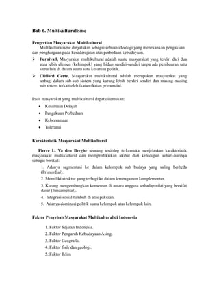 Bab 6. Multikulturalisme
Pengertian Masyarakat Multikultural
Multikulturalisme dinyatakan sebagai sebuah ideologi yang menekankan pengakuan
dan penghargaan pada kesederajatan atas perbedaan kebudayaan.
 Furnivall, Masyarakat multikultural adalah suatu masyarakat yang terdiri dari dua
atau lebih elemen (kelompok) yang hidup sendiri-sendiri tanpa ada pembauran satu
sama lain di dalam suatu satu kesatuan politik.
 Clifford Gertz, Masyarakat multikultural adalah merupakan masyarakat yang
terbagi dalam sub-sub sistem yang kurang lebih berdiri sendiri dan masing-masing
sub sistem terkait oleh ikatan-ikatan primordial.
Pada masyarakat yang multikultural dapat ditemukan:
 Kesamaan Derajat
 Pengakuan Perbedaan
 Kebersamaan
 Toleransi
Karakteristik Masyarakat Multikultural
Pierre L. Va den Berghe seorang sosiolog terkemuka menjelaskan karakteristik
masyarakat multikultural dan memprediksikan akibat dari kehidupan sehari-harinya
sebagai berikut:
1. Adanya segmentasi ke dalam kelompok sub budaya yang saling berbeda
(Primordial).
2. Memiliki struktur yang terbagi ke dalam lembaga non komplementer.
3. Kurang mengembangkan konsensus di antara anggota terhadap nilai yang bersifat
dasar (fundamental).
4. Integrasi sosial tumbuh di atas paksaan.
5. Adanya dominasi politik suatu kelompok atas kelompok lain.
Faktor Penyebab Masyarakat Multikultural di Indonesia
1. Faktor Sejarah Indonesia.
2. Faktor Pengaruh Kebudayaan Asing.
3. Faktor Geografis.
4. Faktor fisik dan geologi.
5. Faktor Iklim
 