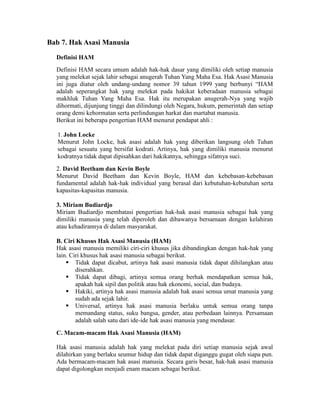 Bab 7. Hak Asasi Manusia
Definisi HAM
Definisi HAM secara umum adalah hak-hak dasar yang dimiliki oleh setiap manusia
yang melekat sejak lahir sebagai anugerah Tuhan Yang Maha Esa. Hak Asasi Manusia
ini juga diatur oleh undang-undang nomor 39 tahun 1999 yang berbunyi “HAM
adalah seperangkat hak yang melekat pada hakikat keberadaan manusia sebagai
makhluk Tuhan Yang Maha Esa. Hak itu merupakan anugerah-Nya yang wajib
dihormati, dijunjung tinggi dan dilindungi oleh Negara, hukum, pemerintah dan setiap
orang demi kehormatan serta perlindungan harkat dan martabat manusia.
Berikut ini beberapa pengertian HAM menurut pendapat ahli :
1. John Locke
Menurut John Locke, hak asasi adalah hak yang diberikan langsung oleh Tuhan
sebagai sesuatu yang bersifat kodrati. Artinya, hak yang dimiliki manusia menurut
kodratnya tidak dapat dipisahkan dari hakikatnya, sehingga sifatnya suci.
2. David Beetham dan Kevin Boyle
Menurut David Beetham dan Kevin Boyle, HAM dan kebebasan-kebebasan
fundamental adalah hak-hak individual yang berasal dari kebutuhan-kebutuhan serta
kapasitas-kapasitas manusia.
3. Miriam Budiardjo
Miriam Budiardjo membatasi pengertian hak-hak asasi manusia sebagai hak yang
dimiliki manusia yang telah diperoleh dan dibawanya bersamaan dengan kelahiran
atau kehadirannya di dalam masyarakat.
B. Ciri Khusus Hak Asasi Manusia (HAM)
Hak asasi manusia memiliki ciri-ciri khusus jika dibandingkan dengan hak-hak yang
lain. Ciri khusus hak asasi manusia sebagai berikut.
 Tidak dapat dicabut, artinya hak asasi manusia tidak dapat dihilangkan atau
diserahkan.
 Tidak dapat dibagi, artinya semua orang berhak mendapatkan semua hak,
apakah hak sipil dan politik atau hak ekonomi, social, dan budaya.
 Hakiki, artinya hak asasi manusia adalah hak asasi semua umat manusia yang
sudah ada sejak lahir.
 Universal, artinya hak asasi manusia berlaku untuk semua orang tanpa
memandang status, suku bangsa, gender, atau perbedaan lainnya. Persamaan
adalah salah satu dari ide-ide hak asasi manusia yang mendasar.
C. Macam-macam Hak Asasi Manusia (HAM)
Hak asasi manusia adalah hak yang melekat pada diri setiap manusia sejak awal
dilahirkan yang berlaku seumur hidup dan tidak dapat diganggu gugat oleh siapa pun.
Ada bermacam-macam hak asasi manusia. Secara garis besar, hak-hak asasi manusia
dapat digolongkan menjadi enam macam sebagai berikut.
 