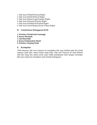 1. Hak Asasi Pribadi/Personal Rights
2. Hak Asasi Politik/Political Rights
3. Hak Asasi Hukum/Legal Equality Rights
4. Hak Asasi Ekonomi/Property Rigths
5. Hak Asasi Peradilan/Procedural Rights
6. Hak Asasi Sosial Budaya/Social Culture Rights
D. Contoh Kasus Pelanggaran HAM
1. Peristiwa Trisakti dan Semanggi
2. Kasus Marsinah
3. Aksi Bom Bali
4. Kasus Pembunuhan Munir
5. Peristiwa Tanjung Priok
E. Kesimpulan
Pada dasarnya, hak asasi manusia ini merupakan hak yang melekat pada diri setiap
manusia sejak lahir, namun bukan tanpa batas. Hak asasi manusia ini tetap dibatasi
oleh hak orang lain, dalam artian suatu tindak pelampauan batas dengan merampas
hak asasi orang lain merupakan suatu bentuk pelanggaran.
 