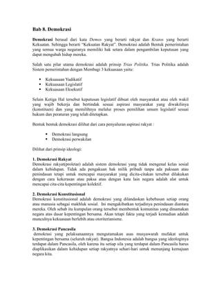 Bab 8. Demokrasi
Demokrasi berasal dari kata Demos yang berarti rakyat dan Kratos yang berarti
Kekuatan. Sehingga berarti “Kekuatan Rakyat”. Demokrasi adalah Bentuk pemerintahan
yang semua warga negaranya memiliki hak setara dalam pengambilan keputusan yang
dapat mengubah hidup mereka.
Salah satu pilar utama demokrasi adalah prinsip Trias Politika. Trias Politika adalah
Sistem pemerintahan dengan Membagi 3 kekuasaan yaitu:
 Kekuasaan Yudikatif
 Kekuasaan Legislatif
 Kekuasaan Eksekutif
Selain Ketiga Hal tersebut keputusan legislatif dibuat oleh masyarakat atau oleh wakil
yang wajib bekerja dan bertindak sesuai aspirasi masyarakat yang diwakilinya
(konstituen) dan yang memilihnya melalui proses pemilihan umum legislatif sesuai
hukum dan peraturan yang telah ditetapkan.
Bentuk bentuk demokrasi dilihat dari cara penyaluran aspirasi rakyat :
 Demokrasi langsung
 Demokrasi perwakilan
Dilihat dari prinsip ideologi:
1. Demokrasi Rakyat
Demokrasi rakyat(proletar) adalah sistem demokrasi yang tidak mengenal kelas sosial
dalam kehidupan. Tidak ada pengakuan hak milik pribadi tanpa ada paksaan atau
penindasan tetapi untuk mencapai masyarakat yang dicita-citakan tersebut dilakukan
dengan cara kekerasan atau paksa atau dengan kata lain negara adalah alat untuk
mencapai cita-cita kepentingan kolektif.
2. Demokrasi Konstitusional
Demokrasi konstitusional adalah demokrasi yang dilandaskan kebebasan setiap orang
atau manusia sebagai makhluk sosial. Ini mengakibatkan terjadinya penindasan diantara
mereka. Oleh sebab itu kumpulan orang tersebut membentuk komunitas yang dinamakan
negara atas dasar kepentingan bersama. Akan tetapi fakta yang terjadi kemudian adalah
munculnya kekuasaan berlebih atau otoriterianisme.
3. Demokrasi Pancasila
demokrasi yang pelaksanaannya mengutamakan asas musyawarah mufakat untuk
kepentingan bersama (seluruh rakyat). Bangsa Indonesia adalah bangsa yang ideologinya
terdapat dalam Pancasila, oleh karena itu setiap sila yang terdapat dalam Pancasila harus
diaplikasikan dalam kehidupan setiap rakyatnya sehari-hari untuk menunjang kemajuan
negara kita.
 