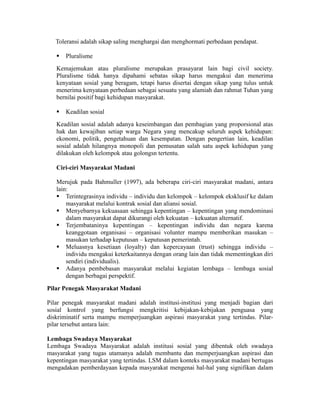 Toleransi adalah sikap saling menghargai dan menghormati perbedaan pendapat.
 Pluralisme
Kemajemukan atau pluralisme merupakan prasayarat lain bagi civil society.
Pluralisme tidak hanya dipahami sebatas sikap harus mengakui dan menerima
kenyataan sosial yang beragam, tetapi harus disertai dengan sikap yang tulus untuk
menerima kenyataan perbedaan sebagai sesuatu yang alamiah dan rahmat Tuhan yang
bernilai positif bagi kehidupan masyarakat.
 Keadilan sosial
Keadilan sosial adalah adanya keseimbangan dan pembagian yang proporsional atas
hak dan kewajiban setiap warga Negara yang mencakup seluruh aspek kehidupan:
ekonomi, politik, pengetahuan dan kesempatan. Dengan pengertian lain, keadilan
sosial adalah hilangnya monopoli dan pemusatan salah satu aspek kehidupan yang
dilakukan oleh kelompok atau golongsn tertentu.
Ciri-ciri Masyarakat Madani
Merujuk pada Bahmuller (1997), ada beberapa ciri-ciri masyarakat madani, antara
lain:
 Terintegrasinya individu – individu dan kelompok – kelompok eksklusif ke dalam
masyarakat melalui kontrak sosial dan aliansi sosial.
 Menyebarnya kekuasaan sehingga kepentingan – kepentingan yang mendominasi
dalam masyarakat dapat dikurangi oleh kekuatan – kekuatan alternatif.
 Terjembataninya kepentingan – kepentingan individu dan negara karena
keanggotaan organisasi – organisasi volunter mampu memberikan masukan –
masukan terhadap keputusan – keputusan pemerintah.
 Meluasnya kesetiaan (loyalty) dan kepercayaan (trust) sehingga individu –
individu mengakui keterkaitannya dengan orang lain dan tidak mementingkan diri
sendiri (individualis).
 Adanya pembebasan masyarakat melalui kegiatan lembaga – lembaga sosial
dengan berbagai perspektif.
Pilar Penegak Masyarakat Madani
Pilar penegak masyarakat madani adalah institusi-institusi yang menjadi bagian dari
sosial kontrol yang berfungsi mengkritisi kebijakan-kebijakan penguasa yang
diskriminatif serta mampu memperjuangkan aspirasi masyarakat yang tertindas. Pilar-
pilar tersebut antara lain:
Lembaga Swadaya Masyarakat
Lembaga Swadaya Masyarakat adalah institusi sosial yang dibentuk oleh swadaya
masyarakat yang tugas utamanya adalah membantu dan memperjuangkan aspirasi dan
kepentingan masyarakat yang tertindas. LSM dalam konteks masyarakat madani bertugas
mengadakan pemberdayaan kepada masyarakat mengenai hal-hal yang signifikan dalam
 