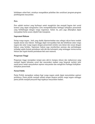 kehidupan sehari-hari, misalnya mengadakan pelatihan dan sosialisasi program-program
pembangunan masyarakat.
Pers
Pers adalah institusi yang berfungsi untuk mengkritisi dan menjadi bagian dari sosial
kontrol yang dapat menganalisa serta mempublikasikan berbagai kebijakan pemerintah
yang berhubungan dengan warga negaranya. Selain itu, pers juga diharapkan dapat
menyajikan berita secara objektif dan transparan.
Supremasi Hukum
Setiap warga negara , baik yang duduk dipemerintahan atau sebagai rakyat harus tunduk
kepada aturan atau hukum. Sehingga dapat mewujudkan hak dan kebebasan antar warga
negara dan antar warga negara dengan pemerintah melalui cara damai dan sesuai dengan
hukum yang berlaku. Supremasi hukum juga memberikan jaminan dan perlindungan
terhadap segala bentuk penindasan individu dan kelompok yang melanggar norma-norma
hukum dan segala bentuk penindasan hak asasi manusia.
Perguruan Tinggi
Perguruan tinggi merupakan tempat para aktivis kampus (dosen dan mahasiswa) yang
menjadi bagian kekuatan sosial dan masyarakat madani yang bergerak melalui jalur
moral porce untuk menyalurkan aspirasi masyarakat dan mengkritisi berbagai kebijakan-
kebijakan pemerintah.
Partai Politik
Partai Politik merupakan wahana bagi warga negara untuk dapat menyalurkan aspirasi
politiknya. Partai politik menjadi sebuah tempat ekspresi politik warga negara sehingga
partai politik menjadi prasyarat bagi tegaknya masyarakat madani.
 