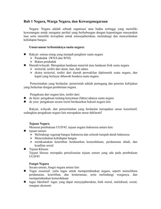 Bab 1 Negara, Warga Negara, dan Kewarganegaraan
Negara: Negara adalah sebuah organisasi atau badan tertinggi yang memiliki
kewenangan untuk mengatur perihal yang berhubungan dengan kepentingan masyarakat
luas serta memiliki kewajiban untuk mensejahterakan, melindungi dan mencerdaskan
kehidupan bangsa.
Unsur-unsur terbentuknya suatu negara:
 Rakyat: semua orang yang menjadi penghuni suatu negara
 Penduduk (WNA dan WNI)
 Bukan penduduk
 Daerah/wilayah: Merupakan landasan material atau landasan fisik suatu negara
 teritorial, terdiri dari darat, laut, dan udara.
 ekstra teritorial, terdiri dari daerah perwakilan diplomatik suatu negara, dan
kapal yang berlayar dibawah bendera suatu negara.
Pemerintahan yang berdaulat: pemerintah adalah pemegang dan penentu kebijakan
yang berkaitan dengan pembelaan negara.
Pengakuan dari negara lain, terdiri dari:
 de facto: pengakuan tentang kenyataan (fakta) adanya suatu negara
 de yure: pengakuan secara resmi berdasarkan hukum negara lain
Rakyat, wilayah, dan pemerintahan yang berdaulat merupakan unsur konstitutif,
sedangkan pengakuan negara lain merupakan unsur deklaratif
Tujuan Negara
Menurut pembukaan UUD'45, tujuan negara Indonesia antara lain:
 tujuan umum:
 Melindungi segenap bangsa Indonesia dan seluruh tumpah darah Indonesia
 Mencerdaskan kehidupan bangsa
 melaksanakan ketertiban berdasarkan kemerdekaan, perdamaian abadi, dan
keadilan sosial
 Tujuan Khusus
Tujuan khusus merupaka perealisasian tujuan umum yang ada pada pembukaan
UUD'45
Fungsi Negara
Secara umum, fungsi negara antara lain
 Tugas essensial: yaitu tugas untuk mempertahankan negara, seperti memelihara
perdamaian, ketertiban, dan kenteraman, serta melindungi warganya, dan
mempertahankan kemerdekaan
 tugas fakultatif: tugas yang dapat menyejahterakan, baik moral, intelektual, sosial,
maupun ekonomi
 