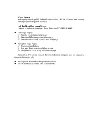 Warga Negara
Kewarganegaraan Republik Indonesia diatur dalam UU No. 12 tahun 2006 tentang
Kewarganegaraan Republik Indonesia
Hak dan Kewajiban warga Negara
Hak dan kewajiban warga negara diatur dalam pasal 27-34 UUD 1945
 Hak warga Negara:
 hak atas penghidupan yang layak
 hak untuk hidup dan mempertahankannya
 hak untuk membentuk keluarga, dan sebagainya
 Kewajiban warga Negara
 Wajib mentaati hukum
 Ikut serta dalam upaya pembelaan negara
 menghormati HAM orang lain, dansebaginya
Berdasarkan UU, secara perinsip Republik Indonesia menganut asas ius sanguinis,
ditambah dengan ius soli.
 ius sanguinis: berdasarkan orang tua anak tersebut
 ius soli: berdasarkan tempat lahir suatu individu
 