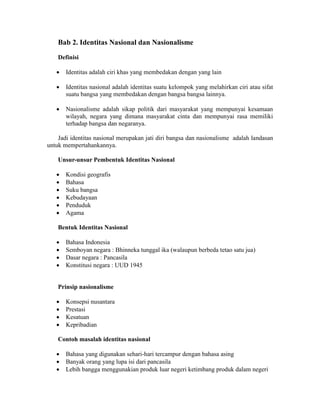 Bab 2. Identitas Nasional dan Nasionalisme
Definisi
 Identitas adalah ciri khas yang membedakan dengan yang lain
 Identitas nasional adalah identitas suatu kelompok yang melahirkan ciri atau sifat
suatu bangsa yang membedakan dengan bangsa bangsa lainnya.
 Nasionalisme adalah sikap politik dari masyarakat yang mempunyai kesamaan
wilayah, negara yang dimana masyarakat cinta dan mempunyai rasa memiliki
terhadap bangsa dan negaranya.
Jadi identitas nasional merupakan jati diri bangsa dan nasionalisme adalah landasan
untuk mempertahankannya.
Unsur-unsur Pembentuk Identitas Nasional
 Kondisi geografis
 Bahasa
 Suku bangsa
 Kebudayaan
 Penduduk
 Agama
Bentuk Identitas Nasional
 Bahasa Indonesia
 Semboyan negara : Bhinneka tunggal ika (walaupun berbeda tetao satu jua)
 Dasar negara : Pancasila
 Konstitusi negara : UUD 1945
Prinsip nasionalisme
 Konsepsi nusantara
 Prestasi
 Kesatuan
 Kepribadian
Contoh masalah identitas nasional
 Bahasa yang digunakan sehari-hari tercampur dengan bahasa asing
 Banyak orang yang lupa isi dari pancasila
 Lebih bangga menggunakian produk luar negeri ketimbang produk dalam negeri
 
