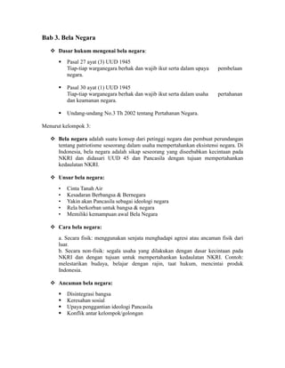 Bab 3. Bela Negara
 Dasar hukum mengenai bela negara:
 Pasal 27 ayat (3) UUD 1945
Tiap-tiap warganegara berhak dan wajib ikut serta dalam upaya pembelaan
negara.
 Pasal 30 ayat (1) UUD 1945
Tiap-tiap warganegara berhak dan wajib ikut serta dalam usaha pertahanan
dan keamanan negara.
 Undang-undang No.3 Th 2002 tentang Pertahanan Negara.
Menurut kelompok 3:
 Bela negara adalah suatu konsep dari petinggi negara dan pembuat perundangan
tentang patriotisme seseorang dalam usaha mempertahankan eksistensi negara. Di
Indonesia, bela negara adalah sikap seseorang yang diseebabkan kecintaan pada
NKRI dan didasari UUD 45 dan Pancasila dengan tujuan mempertahankan
kedaulatan NKRI.
 Unsur bela negara:
• Cinta Tanah Air
• Kesadaran Berbangsa & Bernegara
• Yakin akan Pancasila sebagai ideologi negara
• Rela berkorban untuk bangsa & negara
• Memiliki kemampuan awal Bela Negara
 Cara bela negara:
a. Secara fisik: menggunakan senjata menghadapi agresi atau ancaman fisik dari
luar.
b. Secara non-fisik: segala usaha yang dilakukan dengan dasar kecintaan pada
NKRI dan dengan tujuan untuk mempertahankan kedaulatan NKRI. Contoh:
melestarikan budaya, belajar dengan rajin, taat hukum, mencintai produk
Indonesia.
 Ancaman bela negara:
 Disintegrasi bangsa
 Keresahan sosial
 Upaya penggantian ideologi Pancasila
 Konflik antar kelompok/golongan
 