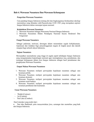 Bab 4. Wawasan Nusantara Dan Wawasan Kebangsaan
Pengertian Wawasan Nusantara
Cara pandang bangsa Indonesia tentang diri dan lingkungannya berdasarkan ideologi
nasionalnya yang dilandasi oleh Pancasila dan UUD 1945 yang merupakan aspirasi
bangsa Indonesia dalam mencapai tujuan nasional.
Kedudukan Wawasan Nusantara
1. Wawasan Nusantara Sebagai Wawasana Nasional Bangsa Indonesia
2. Wawasan Nussantara Dalam Paradigma Nasional Secara Struktural Dan
Fungsional
Fungsi Wawasan Nusantara
Sebagai pedoman, motivasi, dorongan dalam menentukan segala kebijaksanaan,
keputusan dan tindakan bagi penyelenggaraan negara di tingkat pusat dan daerah
maupun bagi seluruh rakyat Indonesia.
Tujuan Nusantara
Mewujudkan nasionalisme yang tinggi di segala aspek kehidupan bangsa Indonesia
yang mengutamakan kepentingan nasional agar meningkatnya rasa, pemahaman, dan
semangat kebangsaan dalam jiwa bangsa indonesia sebagai hasil pemahaman dan
penghayatan Wawasan Nusantara.
Empat Makna Wawasan Nusantara
1. Wawasan Nusantara meliputi perwujudan kepulauan nusantara sebagai satu
kesatuan politik.
2. Wawasan Nusantara meliputi perwujudan kepulauan nusantara sebagai satu
kesatuan ekonomi.
3. Wawasan Nusantara meliputi perwujudan kepulauan nusantara sebagai satu
kesatuan sosial budaya.
4. Wawasan Nusantara meliputi perwujudan kepulauan nusantara sebagai satu
kesatuan pertahanan dan keamanan.
Unsur Wawasan Nusantara
- Wadah (Contour)
- Isi (Content)
- Tata Laku (Conduct)
Hasil interaksi yang terdiri dari :
 Tata laku Bathiniah yaitu mencerminkan jiwa, semangat dan mentalitas yang baik
dari bangsa Indonesia.
 