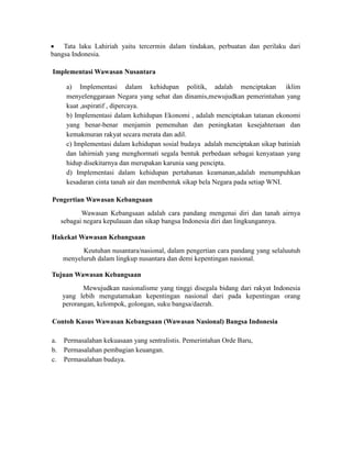  Tata laku Lahiriah yaitu tercermin dalam tindakan, perbuatan dan perilaku dari
bangsa Indonesia.
Implementasi Wawasan Nusantara
a) Implementasi dalam kehidupan politik, adalah menciptakan iklim
menyelenggaraan Negara yang sehat dan dinamis,mewujudkan pemerintahan yang
kuat ,aspiratif , dipercaya.
b) Implementasi dalam kehidupan Ekonomi , adalah menciptakan tatanan ekonomi
yang benar-benar menjamin pemenuhan dan peningkatan kesejahteraan dan
kemakmuran rakyat secara merata dan adil.
c) Implementasi dalam kehidupan sosial budaya adalah menciptakan sikap batiniah
dan lahirniah yang menghormati segala bentuk perbedaan sebagai kenyataan yang
hidup disekitarnya dan merupakan karunia sang pencipta.
d) Implementasi dalam kehidupan pertahanan keamanan,adalah menumpuhkan
kesadaran cinta tanah air dan membentuk sikap bela Negara pada setiap WNI.
Pengertian Wawasan Kebangsaan
Wawasan Kebangsaan adalah cara pandang mengenai diri dan tanah airnya
sebagai negara kepulauan dan sikap bangsa Indonesia diri dan lingkungannya.
Hakekat Wawasan Kebangsaan
Keutuhan nusantara/nasional, dalam pengertian cara pandang yang selaluutuh
menyeluruh dalam lingkup nusantara dan demi kepentingan nasional.
Tujuan Wawasan Kebangsaan
Mewujudkan nasionalisme yang tinggi disegala bidang dari rakyat Indonesia
yang lebih mengutamakan kepentingan nasional dari pada kepentingan orang
perorangan, kelompok, golongan, suku bangsa/daerah.
Contoh Kasus Wawasan Kebangsaan (Wawasan Nasional) Bangsa Indonesia
a. Permasalahan kekuasaan yang sentralistis. Pemerintahan Orde Baru,
b. Permasalahan pembagian keuangan.
c. Permasalahan budaya.
 