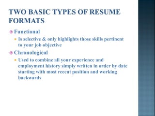  Functional
    Is selective & only highlights those skills pertinent
     to your job objective
 Chronological
    Used to combine all your experience and
     employment history simply written in order by date
     starting with most recent position and working
     backwards
 