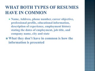    Name, Address, phone number, career objective,
     professional profile, educational information,
     description of experience, employment history
     stating the dates of employment, job title, and
     company name, city and state
 What they don’t have in common is how the
 information is presented
 