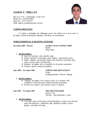 JASON C. MILLAN
Blk 3 Lot 15 H – 2 Dasmariñas Cavite 4115
Mobile No. +639274150895
Qatar No. + 974 77372872
Email address: jsnmillan@yahoo.com.ph
CAREER OBJECTIVES
To obtain a meaningful and challenging career that enables me to learn more in
the fields of Hotel & Restaurant Industries and allows for advancement.
WORK EXPERIENCE & TRAINING ATTENDED
December 2009 – Present GLORIA JEANS COFFEE SHOP
Barista
Doha, Qatar
 Job Description :
 Greets all customers with a friendly smile.
 Honors customers by providing quick, friendly, and personal service.
 Initiates dialogue and develops rapport with customers by learning their
names, favorite drinks and food items.
 Maintains the highest level of standards for all product preparation.
 Produces superior product presentation.
June 2009 – November 2009 NORTH PARK RESTAURANT
Waiter
SouthSupermarket, Filinvest Alabang
 Job Description :
 Maintains the highest level of guest service in accordance with
established Food & Beverage standard operating procedures.
 Provides fast, efficient and courteous service to clientele.
June 2007 – November 2007 THE FRENCH BAKER
Service Crew
SM Pala – Pala Dasmariñas, Cavite
 Job Description :
 To be fully aware of all aspects of food Regulations as laid out by the food
safety and nutritionist, maintaining high standards of quality control,
hygiene, and health and safety.
 