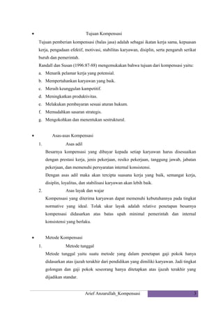 •

Tujuan Kompensasi
Tujuan pemberian kompensasi (balas jasa) adalah sebagai ikatan kerja sama, kepuasan
kerja, pengadaan efektif, motivasi, stabilitas karyawan, disiplin, serta pengaruh serikat
buruh dan pemerintah.
Randall dan Susan (1996:87-88) mengemukakan bahwa tujuan dari kompensasi yaitu:
a. Menarik pelamar kerja yang potensial.
b. Mempertahankan karyawan yang baik.
c. Meraih keunggulan kampetitif.
d. Meningkatkan produktivitas.
e. Melakukan pembayaran sesuai aturan hukum.
f. Memudahkan sasaran strategis.
g. Mengokohkan dan menentukan sestruktural.

•

Asas-asas Kompensasi
1.

Asas adil
Besarnya kompensasi yang dibayar kepada setiap karyawan harus disesuaikan
dengan prestasi kerja, jenis pekerjaan, resiko pekerjaan, tanggung jawab, jabatan
pekerjaan, dan memenuhi persyaratan internal konsistensi.
Dengan asas adil maka akan tercipta suasana kerja yang baik, semangat kerja,
disiplin, loyalitas, dan stabilisasi karyawan akan lebih baik.

2.

Asas layak dan wajar
Kompensasi yang diterima karyawan dapat memenuhi kebutuhannya pada tingkat
normative yang ideal. Tolak ukur layak adalah relative penetapan besarnya
kompensasi didasarkan atas batas upah minimal pemerintah dan internal
konsistensi yang berlaku.

•

Metode Kompensasi
1.

Metode tunggal
Metode tunggal yaitu suatu metode yang dalam penetapan gaji pokok hanya
didasarkan atas ijazah terakhir dari pendidikan yang dimiliki karyawan. Jadi tingkat
golongan dan gaji pokok seseorang hanya ditetapkan atas ijazah terakhir yang
dijadikan standar.

Arief Anzarullah_Kompensasi

3

 