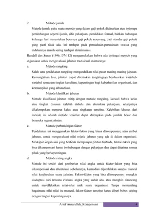 2.

Metode jamak
Metode jamak yaitu suatu metode yang dalam gaji pokok didasarkan atas beberapa
pertimbangan seperti ijazah, sifat pekerjaan, pendidikan formal, bahkan hubungan
keluarga ikut menentukan besarnya gaji pokok seseorang. Jadi standar gaji pokok
yang pasti tidak ada. ini terdapat pada perusahaan-perusahaan swasta yang
didalamnya masih sering terdapat diskriminasi.

Randall dan Susan (1996:107-112) mengemukakan bahwa ada berbagai metode yang
digunakan untuk mengevaluasi jabatan tradisional diantaranya:
a.

Metode rangking
Salah satu pendekatan rangking mengandalkan nilai pasar masing-masing jabatan.
Kemungkinan lain, jabatan dapat ditentukan rangkingnya berdasarkan variabelvariabel semacam tingkat kesulitan, kepentingan bagi keberhasilan organisasi, dan
keterampilan yang dibutuhkan.

b.

Metode klasifikasi jabatan
Metode klasifikasi jabatan mirip dengan metode rangking, kecuali bahwa kelas
atau tingkat disusun terlebih dahulu dan diuraikan pekerjaan, selanjutnya
dikelompokan menurut kelas atau tingkatan tersebut. Kelebihan khusus dari
metode ini adalah metode tersebut dapat diterapkan pada jumlah besar dan
beraneka ragam jabatan.

c.

Metode perbandingan faktor
Pendekatan ini menggunakan faktor-faktor yang biasa dikompensasi, atau atribut
jabatan, untuk mengevaluasi nilai relativ jabatan yang ada di dalam organisasi.
Meskipun organisasi yang berbeda mempunyai pilihan berbeda, faktor-faktor yang
bisa dikompensasi harus berhubungan dengan pekerjaan dan dapat diterima semua
pihak yang berkepentingan.

d.

Metode rating angka
Metode ini terdiri dari pemberian nilai angka untuk faktor-faktor yang bisa
dikompensasi dan ditentukan sebelumnya, kemudian dijumlahkan sampai muncul
nilai keseluruhan suatu jabatan. Faktor-faktor yang bisa dikompensasi mungkin
diadaptasi dari rencana evaluasi angka yang sudah ada, atau mungkin dirancang
untuk merefleksikan nilai-nilai unik suatu organisasi. Tanpa memandang
bagaimana nilai-nilai itu muncul, faktor-faktor tersebut harus diberi bobot seiring
dengan tingkat kepentingannya.
Arief Anzarullah_Kompensasi

4

 