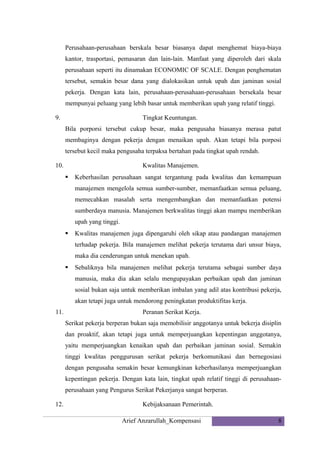 Perusahaan-perusahaan berskala besar biasanya dapat menghemat biaya-biaya
kantor, trasportasi, pemasaran dan lain-lain. Manfaat yang diperoleh dari skala
perusahaan seperti itu dinamakan ECONOMIC OF SCALE. Dengan penghematan
tersebut, semakin besar dana yang dialokasikan untuk upah dan jaminan sosial
pekerja. Dengan kata lain, perusahaan-perusahaan-perusahaan bersekala besar
mempunyai peluang yang lebih basar untuk memberikan upah yang relatif tinggi.
9.

Tingkat Keuntungan.
Bila porporsi tersebut cukup besar, maka pengusaha biasanya merasa patut
membaginya dengan pekerja dengan menaikan upah. Akan tetapi bila porposi
tersebut kecil maka pengusaha terpaksa bertahan pada tingkat upah rendah.

10.

Kwalitas Manajemen.


Keberhasilan perusahaan sangat tergantung pada kwalitas dan kemampuan
manajemen mengelola semua sumber-sumber, memanfaatkan semua peluang,
memecahkan masalah serta mengembangkan dan memanfaatkan potensi
sumberdaya manusia. Manajemen berkwalitas tinggi akan mampu memberikan
upah yang tinggi.



Kwalitas manajemen juga dipengaruhi oleh sikap atau pandangan manajemen
terhadap pekerja. Bila manajemen melihat pekerja terutama dari unsur biaya,
maka dia cenderungan untuk menekan upah.



Sebaliknya bila manajemen melihat pekerja terutama sebagai sumber daya
manusia, maka dia akan selalu mengupayakan perbaikan upah dan jaminan
sosial bukan saja untuk memberikan imbalan yang adil atas kontribusi pekerja,
akan tetapi juga untuk mendorong peningkatan produktifitas kerja.

11.

Peranan Serikat Kerja.
Serikat pekerja berperan bukan saja memobilisir anggotanya untuk bekerja disiplin
dan proaktif, akan tetapi juga untuk memperjuangkan kepentingan anggotanya,
yaitu memperjuangkan kenaikan upah dan perbaikan jaminan sosial. Semakin
tinggi kwalitas penggurusan serikat pekerja berkomunikasi dan bernegosiasi
dengan pengusaha semakin besar kemungkinan keberhasilanya memperjuangkan
kepentingan pekerja. Dengan kata lain, tingkat upah relatif tinggi di perusahaanperusahaan yang Pengurus Serikat Pekerjanya sangat berperan.

12.

Kebijaksanaan Pemerintah.
Arief Anzarullah_Kompensasi

8

 