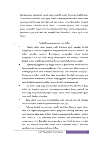 Kebijaksanaan pemerintah sangat mempengaruhi operasi bisnis dan tingkat upah.
Kemudahan-kemudahan bisnis yang diberikan kepada perusaha akan memberikan
dampak positip terhadap perbaikan upah dan jaminan sosial. Kemudahan itu dapat
dalam bentuk kemudahan lokasi industri, kemudahan pinjaman bank, keringan
pajak, kemudahan ekspor-impor, kemudahan distribusi dan lain-lain di perusahaanperusahaan yang diberikan hak monopoli oleh Pemerintah, tingkat upah relatif
tinggi.
•

Tingkat Pengangguran dan Laju Inflasi
Secara makro setiap negara selalu ditujukan untuk menekan tingkat



pengganguran serendah mungkin dan menjaga stabilitas harga atau menekan laju
inflasi

serendah

mungkin.

Kenyataanya

menunjukan

bahwa

tingkat

pengganguran dan laju inflasi saling mempengaruhi dan keduanya membawa
dampak negatif terhadap pertumbuhan ekonomi dan kehidupan masyarakat.


Tingkat pengangguran yang tinggi merupakan pemborosan potensi nasional
dan memperlambat pertumbuhan ekonomi. Para pengangguran tidak mempunyai
sumber penghasilan untuk memenuhi kebutuhannya dan kebutuhan keluarganya.
Pengangguran dalam jumlah besar akan memperkecil daya beli masyarakat dan
memperlambat pertumbuhan ekonomi. Pengangguran dalam jumlah besar dapat
menimbulkan keresahan sosial dan memperlemah ketahanan nasional.



Laju inflasi yang tinggi menimbulkan ketidakpastian transaksi bisnis. Laju
inflasi yang tinggi menggurangi kepercayaan masyarakat terhadap jasa bank dan
mendorong masyarakat menyimpan uangnya dalam bentuk non produktif seperti
emas, tanah dan lain sebagaiya.



Laju inflasi yang tinggi mengakibatkan nilai riel upah merosot sehingga
sangat merugikan masyarakat penerimaan upah atau gaji.



Pada saat tingkat pengangguran rendah, laju inflasi biasanya cukup tinggi.
Pada saat tingkat pengangguran rendah, pengusaha cendrung menaikan upah
untuk dapat merekrut calan terbaik. Untuk kompensasinya, harga hasil produksi
harus dinaikkan. Atau sebaliknya untuk menekan atau menurunkan tingkat
pengangguran perlu diciptakan kesempatan kerja baru. Untuk itu perlu investasi
baru. Bila tabungan masyarakat rendah, maka Pemerintah terpaksa mencetak
uang baru yang kemudian mendorong Inflasi.
Arief Anzarullah_Kompensasi

9

 