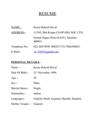 RESUME
NAME:_

Keyur Rakesh Raval.

ADDRESS:-

11/395, Shri Krupa CO.OP HSG SOC LTD,
Nirmal Nagar, Khar (EAST), Mumbai400051.

Telephone No:-

022-26474930 /8082271731/7666360051.

E-Mail:-

kr.72825@gmail.com

PERSONAL DETAILS:Name :-

Keyur Rakesh Raval.

Date Of Birth :-

21st November 1994.

Age :-

20.

Sex :-

Male.

Marital Status:-

Single.

Nationality:-

Indian.

Languages:-

English, Hindi, Gujarati, Marathi, Sanskrit.

Mother Tongue :- Gujarati.

 