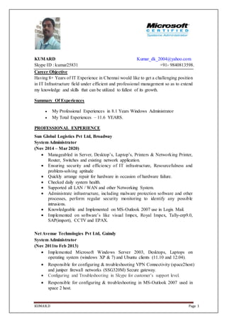 KUMAR.D Page 1
KUMARD Kumar_dk_2004@yahoo.com
Skype ID : kumar25831 +91- 9840813598.
Career Objective
Having 8+ Years of IT Experience in Chennai would like to get a challenging position
in IT Infrastructure field under efficient and professional management so as to extend
my knowledge and skills that can be utilized to fullest of its growth.
Summary Of Experiences
 My Professional Experiences in 8.1 Years Windows Administrator
 My Total Experiences – 11.6 YEARS.
PROFESSIONAL EXPERIENCE
Sun Global Logistics Pvt Ltd, Broadway
System Administrator
(Nov 2014 – Mar 2020)
 Manageabled in Server, Desktop’s, Laptop’s, Printers & Networking Printer,
Router, Switches and existing network application.
 Ensuring security and efficiency of IT infrastructure, Resourcefulness and
problem-solving aptitude
 Quickly arrange repair for hardware in occasion of hardware failure.
 Checked daily system health.
 Supported all LAN / WAN and other Networking System.
 Administrate infrastructure, including malware protection software and other
processes, perform regular security monitoring to identify any possible
intrusions.
 Knowledgeable and Implemented on MS-Outlook 2007 use in Logix Mail.
 Implemented on software’s like visual Impex, Royal Impex, Tally-erp9.0,
SAP(import), CCTV and EPAX.
Net Avenue Technologies Pvt Ltd, Guindy
System Administrator
(Nov 2011to Feb 2013)
 Implemented Microsoft Windows Server 2003, Desktops, Laptops on
operating system (windows XP & 7) and Ubuntu clients (11.10 and 12.04).
 Responsible for configuring & troubleshooting VPN Connectivity (space2host)
and juniper firewall networks (SSG320M) Secure gateway.
 Configuring and Troubleshooting in Skype for customer’s support level.
 Responsible for configuring & troubleshooting in MS-Outlook 2007 used in
space 2 host.
 
