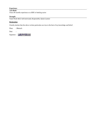 Experience
Axis Bank
I have 06 months experience as a BDE in banking sector
Strength
Team Work Skill, Self-motivated, Responsible, Quick Learner
Declaration
I hereby declare that the above written particulars are true to the best of my knowledge and belief.
Place : Bharuch
Date :
Signature :
 
