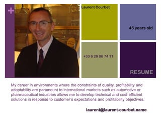 +
My career in environments where the constraints of quality, profitability and
adaptability are paramount to international markets such as automotive or
pharmaceutical industries allows me to develop technical and cost-efficient
solutions in response to customer’s expectations and profitability objectives.
RESUME
laurent@laurent-courbet.name
+33 6 28 06 74 11
Laurent Courbet
45 years old
 