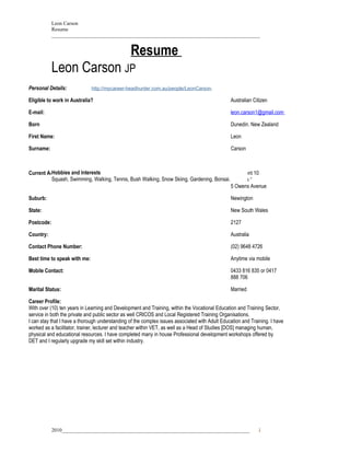 Leon Carson
            Resume
            _________________________________________________________________________________


                                                Resume
            Leon Carson JP
Personal Details:             http://mycareer-headhunter.com.au/people/LeonCarson.

Eligible to work in Australia?                                                                  Australian Citizen

E-mail:                                                                                         leon.carson1@gmail.com

Born                                                                                            Dunedin. New Zealand

First Name:                                                                                     Leon

Surname:                                                                                        Carson



Current Address: and Interests
         Hobbies                                                                          Apartment 10
         Squash, Swimming, Walking, Tennis, Bush Walking, Snow Skiing, Gardening, Bonsai. “ Jardine “
                                                                                          5 Owens Avenue

Suburb:                                                                                         Newington

State:                                                                                          New South Wales

Postcode:                                                                                       2127

Country:                                                                                        Australia

Contact Phone Number:                                                                           (02) 9648 4726

Best time to speak with me:                                                                     Anytime via mobile

Mobile Contact:                                                                                 0433 816 835 or 0417
                                                                                                888 706

Marital Status:                                                                                 Married

Career Profile:
With over (10) ten years in Learning and Development and Training, within the Vocational Education and Training Sector,
service in both the private and public sector as well CRICOS and Local Registered Training Organisations.
I can stay that I have a thorough understanding of the complex issues associated with Adult Education and Training. I have
worked as a facilitator, trainer, lecturer and teacher within VET, as well as a Head of Studies [DOS] managing human,
physical and educational resources. I have completed many in house Professional development workshops offered by
DET and I regularly upgrade my skill set within industry.




            2010_________________________________________________________________________                     1
 