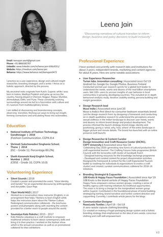 “Discovering narratives of cultural transition to inform
design, business and policy decisions to build inclusivity”
Leena Jain
I practice as a user experience, design and cultural insight
researcher, branding strategist, and a writer. I thrive on a
holistic approach, directed by the process.
My ancestral roots originate from Kutch, Gujarat, while I was
born in Indore, Madhya Pradesh and grew up across the
country, having stayed in Chennai, Nagpur, Raipur, Mumbai,
Ahmedabad, Delhi, and Pune. These constantly evolving
surroundings around me led to a fascination with culture and
it’s nuances from multidisciplinary lenses.
I am skilled at discovering and brainstorming concepts,
observing transition, fleshing out ways to bring out insight,
forming connections and articulating those into actionables.
Email: leenajain.work@gmail.com
Phone: +91 8866585707
LinkedIn: www.linkedin.com/in/leena-jain-630a3551/
Website: https://medium.com/leena-jain
Behance: https://www.behance.net/leenajain0472
Professional Experience
I have worked concurrently with research labs and institutions for
about 3 years; independent brands, marketing and content agencies
for about 8 years. Here are some notable associations:
•	 User Experience Researcher
Turian labs: Innovation consulting | Associated since Oct’19
Android Go, Google Go, Google Photos, Business Finland
Conducted and led user research sprints for a global tech leader to
understand the needs, wants and desires of the next billion smartphone
users. Met 100+ users to uncover insights of user behavior in local
communities in growing, developing countries. This included an in-depth
behavioral analysis study, iterative usability testing, persona building and
insight generation.
•	 Design Research lead
Muse India | Associated since June’20
Muse is India’s first direct-to-consumer bedroom essentials brand
Led the design research front, by designing a framework and conducting
an in-depth qualitative research to understand the perceptions around
sexual wellness in the Indian landscape to discover user needs, wants
and desires, to inform brand design and product development. The
process informed the launch strategy, brand image, identity and
positioning, giving a ‘what, why, how, where’ of the entire landscape in
bigger picture and minute details. The brand has launched with an online
presence (soft launch).
•	 Design Researcher & Content Curator
Design Innovation and Craft Resource Center (DICRC),
CEPT University | Associated since Nov’18
‘Celebrating Clay 2020: generating new forms of cultural production for
craft experiential tourism’: The Crafting Futures India programme (British
Council) with the terracotta craft cluster of Gundiyali, Kutch
- Designed training resources for the knowledge exchange programme
- Developed and curated content for project dissemination activities
Designed the framework & content for the Craft Experiential Tourism
toolkit (a roadmap for individuals & organizations to evolve a craft
cluster) and created, curated communications collateral for 2018-19
initiatives
•	 Branding Strategist & Copywriter
108 Knots & Happy Faces Foundation | Associated since Apr’19
108 Knots is the brand verticle of Happy Faces Foundation
Happy Faces empowers various women groups, creating a sense of
healthy agency with training initiatives for livelihood opportunities.
The vision is to bring a change for the marginalised women group
within Gujarat. Contributed in the foundational phase of brand building
strategizing naming, brand narrative and further content direction and
copywriting. Currently, I contribute article pieces for the blogs
• 	 Communication Designer
RaasLeela Textiles | April’19 - Oct’19
A zero-waste capsule clothing branding
	 Co-created on making a frugal packaging design system and a holistic
branding strategy that emphasized on the idea of zero waste, conscious
clothing and craft skill empowerment
1/2
Education
•	 National Institute of Fashion Technology,
Gandhinagar | 2018
	 (Fashion Communication, CGPA 8.4
•	 Shrimati Sulochanadevi Singhania School,
Thane | 2014
	 (ISC - Grade 12, Percentage 80.2%)
•	 Sheth Karamshi Kanji English School,
Mumbai | 2012
	 (CBSE - Grade 10, CGPA 10.0)
Volunteering Experience
•	 Silent Sounds | 2018
Created a poster and promoted the event, “Voice Identity
and Gender” for an experiential discourse by anthropologist
and storyteller, Gauri Raje
•	 Tibet World NGO | 2017
Worked as a conversation class instructor (English), in an
arrangement that helps Tibetans to learn English while
helps the instructors learn about the Tibetan Culture.
Redesigned communication collaterals - the brochures,
posters and phamplets along with rewriting the content
provided for a better reach to people around the world.
•	 Soumaiya Kala Raksha | 2015 - 2017
Kala Raksha vidyalaya is a craft institute to empower
traditional artisans to learn about contemporary skills and
bring it to their practice. I worked on the fashion show
which is the annual convocation as well as on promotional
collateral for their exhibitions
 