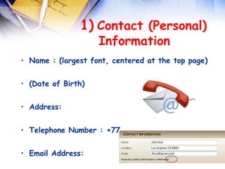  
               1) Contact (Personal)
                  Information  
• Name : (largest font, centered at the top page)


• (Date of Birth)


• Address:


• Telephone Number : +77………


• Email Address:
 