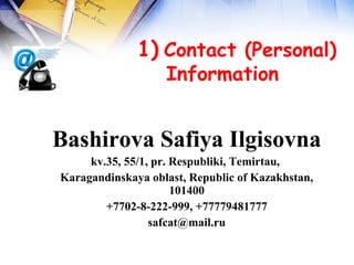  
              1) Contact (Personal)
                 Information  


Bashirova Safiya Ilgisovna
     kv.35, 55/1, pr. Respubliki, Temirtau,
Karagandinskaya oblast, Republic of Kazakhstan,
                      101400
        +7702-8-222-999, +77779481777
                 safcat@mail.ru
 