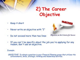  
                                 2) The Career
                                  Objective
• Keep it short

• Never write an objective with “I”

• Do not exceed more than two lines

• If you can't be specific about the job you're applying for any
  reason, don't use an objective.

Example:

OBJECTIVE: To obtain a position in your Financial Planning group that utilizes the
  achievements, skills, strategic thinking and leadership abilities.
 