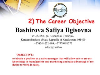  
            2) The Career Objective
  Bashirova Safiya Ilgisovna
               kv.35, 55/1, pr. Respubliki, Temirtau,
       Karagandinskaya oblast, Republic of Kazakhstan, 101400
                 +7702-8-222-999, +77779481777
                          safcat@mail.ru

    OBJECTIVE:
to obtain a position as a sales manager that will allow me to use my
knowledge in management and marketing and take advantage of my
desire to work in sales.
 