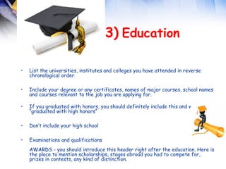  
                                      3) Education

•   List the universities, institutes and colleges you have attended in reverse
    chronological order

•   Include your degree or any certificates, names of major courses, school names
    and courses relevant to the job you are applying for.

•   If you graduated with honors, you should definitely include this and write
    “graduated with high honors”

•   Don’t include your high school

•   Examinations and qualifications
    AWARDS - you should introduce this header right after the education. Here is
    the place to mention scholarships, stages abroad you had to compete for,
    prizes in contests, any kind of distinction. 
 