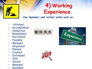  
                            4) Working
                           Experience
           Use ‘dynamic’ and ‘action’ verbs such as:

•    Attained
•   Accomplished
•   Conducted
•   Established
•   Facilitated
•   Founded
•   Managed
•   Organized
•   Planned
•   Created
•   Developed
•   Sold
•   Solved
•   Managed
•   Designed
 