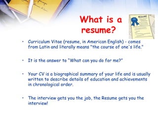  
                            What is a
                            resume? 
• Curriculum Vitae (resume, in American English) - comes
  from Latin and literally means "the course of one's life."


• It is the answer to “What can you do for me?”


• Your CV is a biographical summary of your life and is usually
  written to describe details of education and achievements
  in chronological order.


• The interview gets you the job, the Resume gets you the
  interview!
 