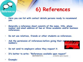  
                              6) References
•   Here you can list with contact details persons ready to recommend
    you.

•   Generally a reference sheet consists of the name, title, phone
    number and email address of two or three academic and/or business
    references.

•   Do not use relatives, friends or other students as references.

•   Ask the permission of references before giving their names and
    numbers.

•   Do not send to employers unless they request it.

•   It’s better to write: “References available upon request”

•   Example:
 