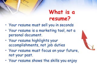  
                       What is a
                       resume? 
• Your resume must sell you in seconds
• Your resume is a marketing tool, not a
  personal document.
• Your resume highlights your
  accomplishments, not job duties
• Your resume must focus on your future,
  not your past.
• Your resume shows the skills you enjoy
 